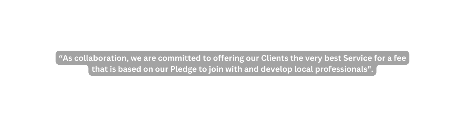 As collaboration we are committed to offering our Clients the very best Service for a fee that is based on our Pledge to join with and develop local professionals